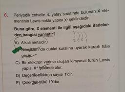 6. Periyodik cetvelin 4. yatay sırasında bulunan X ele-
mentinin Lewis nokta yapısı X. şeklindedir.
Buna göre, X elementi ile ilgili aşağıdaki ifadeler-
den hangisi yanlıştır?
))))
(A) Alkali metaldir.)
288
1
B) Bileşiklerinde dublet kuralına uyarak kararlı hâle
geçer.
C) Bir elektron verirse oluşan kimyasal türün Lewis
yapısı X+ şeklinde olur.
D) Değerlik elektron sayısı 1'dir.
E) Çekirdek yükü 19'dur.