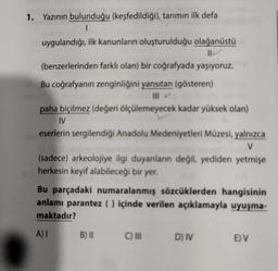 1. Yazının bulunduğu (keşfedildiği), tarımın ilk defa
1
uygulandığı, ilk kanunların oluşturulduğu olağanüstü
(benzerlerinden farklı olan) bir coğrafyada yaşıyoruz.
Bu coğrafyanın zenginliğini yansıtan (gösteren)
paha biçilmez (değeri ölçülemeyecek kadar yüksek olan)
IV
eserlerin sergilendiği Anadolu Medeniyetleri Müzesi, yalnızca
V
(sadece) arkeolojiye ilgi duyanların değil, yediden yetmişe
herkesin keyif alabileceği bir yer.
Bu parçadaki numaralanmış sözcüklerden hangisinin
anlamı parantez () içinde verilen açıklamayla uyuşma-
maktadır?
A) 1
B) II
C) III D) IV
E) V