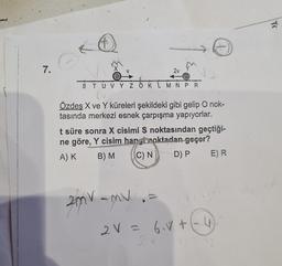 7.
C
O
STUVY Z OK
2v
M N P R
2mv -mv
O
Özdeş X ve Y küreleri şekildeki gibi gelip O nok-
tasında merkezi esnek çarpışma yapıyorlar.
t süre sonra X cisimi S noktasından geçtiği-
ne göre, Y cisim hapi noktadan geçer?
A) K
B) M
C) N
D) P
E) R
2V = 6₁V + (-4)
TC