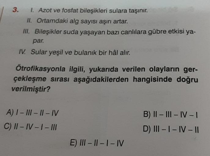 3. 1. Azot ve fosfat bileşikleri sulara taşınır.
II. Ortamdaki alg sayısı aşırı artar.
III. Bileşikler suda yaşayan bazı canlılara gübre etkisi ya-
par.
IV. Sular yeşil ve bulanık bir hâl alır.
Ötrofikasyonla ilgili, yukarıda verilen olayların ger-
çekleşm