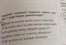 Aşağıdaki cümlelerin hangisinin yüklemi, istek
kipi 1. çoğul kişiyle çekimlenmiştir?
Böyle bir konuda senden yardım isteyemeyiz.
B) Ne olursa olsun bu defa semineri ertelemeyelim.
C) Programda birkaç değişiklik yapsak mı?
D) Haberi onlara siz sızdırmış olmayasınız!
E) Bir an önce bu yanlıştan dönmeliyiz.
Aşağıda
çekimi
A) So
B) E
C