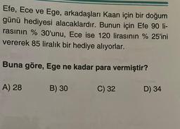 Efe, Ece ve Ege, arkadaşları Kaan için bir doğum
günü hediyesi alacaklardır. Bunun için Efe 90 li-
rasının % 30'unu, Ece ise 120 lirasının %25'ini
vererek 85 liralık bir hediye alıyorlar.
Buna göre, Ege ne kadar para vermiştir?
A) 28
B) 30
C) 32
D) 34