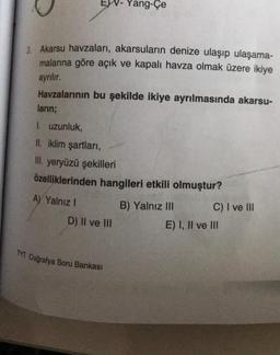 EV-Yang-Çe
3. Akarsu havzaları, akarsuların denize ulaşıp ulaşama-
malarına göre açık ve kapalı havza olmak üzere ikiye
ayrılır.
Havzalarının bu şekilde ikiye ayrılmasında akarsu-
ların;
I. uzunluk,
II. iklim şartları,
III. yeryüzü şekilleri
özelliklerinden hangileri etkili olmuştur?
A) Yalnız I
D) II ve III
TYT Coğrafya Soru Bankası
B) Yalnız III
C) I ve III
E) I, II ve III