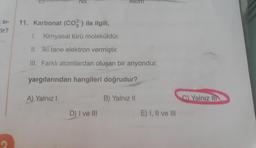 SI-
tir?
Na
11. Karbonat (CO2) ile ilgili,
A) Yalnız I
1. Kimyasal türü moleküldür.
II. İki tane elektron vermiştir.
III. Farklı atomlardan oluşan bir anyondur.
yargılarından hangileri doğrudur?
B) Yalnız II
Atom
D) I ve III
E) I, II ve III
C) Yalnız III