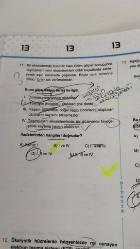 13
2
11. Bir ekosistemde bulunan bazı türler, göçler sonucunda
taşındıkları yeni ekosistemleri ciddi boyutlarda etkile-
yerek aşırı derecede çoğalırlar. Böyle canlı türlerine
istilacı türler adı verilmektedir.
13
Buna göre istilacı türler ile ilgili,
1. (S