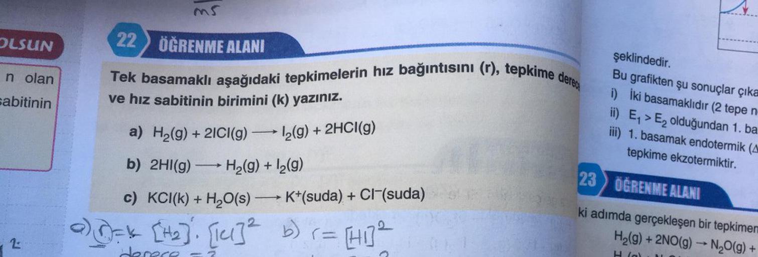 OLSUN
n olan
sabitinin
2
ms
ÖĞRENME ALANI
22
Tek basamaklı aşağıdaki tepkimelerin hız bağıntısını (r), tepkime derece
ve hız sabitinin birimini (k) yazınız.
-
a) H₂(g) + 2ICI(g) →→→ 1₂(g) + 2HCI(g)
→
b) 2HI(g) → H₂(g) + 1₂(9)
c) KCI(k) + H₂O(s)→→ K+(suda)