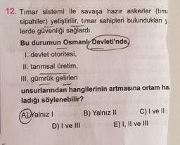 12. Timar sistemi ile savaşa hazır askerler (tima
sipahiler) yetiştirilir, tımar sahipleri bulundukları y
lerde güvenliği sağlardı.
Bu durumun Osmanlı Devleti'nde.
1. devlet otoritesi,
II. tarımsal üretim,
III. gümrük gelirleri
unsurlarından hangilerinin artmasına ortam ha:
ladığı söylenebilir?
(A) Yalnız I
D) I ve III
B) Yalnız II ht
C) I ve II
E) I, II ve III