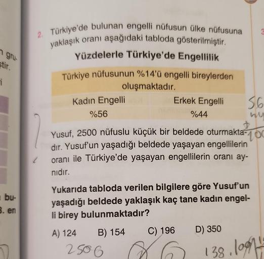 n gru-
stir.
i
bu-
3. en
2. Türkiye'de bulunan engelli nüfusun ülke nüfusuna
yaklaşık oranı aşağıdaki tabloda gösterilmiştir.
Yüzdelerle Türkiye'de Engellilik
Türkiye nüfusunun %14'ü engelli bireylerden
oluşmaktadır.
Kadın Engelli
%56
Erkek Engelli
%44
250