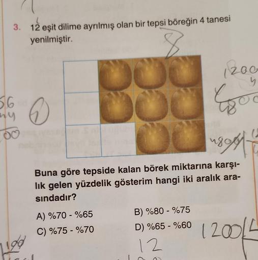 3. 12 eşit dilime ayrılmış olan bir tepsi böreğin 4 tanesi
yenilmiştir.
56
8
196
6
8
DOC
DOU
A) %70 - %65
C) %75 - %70
1899
Buna göre tepside kalan börek miktarına karşı-
lık gelen yüzdelik gösterim hangi iki aralık ara-
sındadır?
1200
5
Efor
B) %80-%75
D)