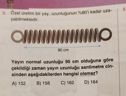 3. Özel üretim bir yay, uzunluğunun %80'i kadar uza-
yabilmektedir.
wwwwwwwwwwwwww
90 cm
Yayın normal uzunluğu 90 cm olduğuna göre
çekildiği zaman yayın uzunluğu santimetre cin-
sinden aşağıdakilerden hangisi olamaz?
A) 152
B) 158
C) 162
D) 164
5.