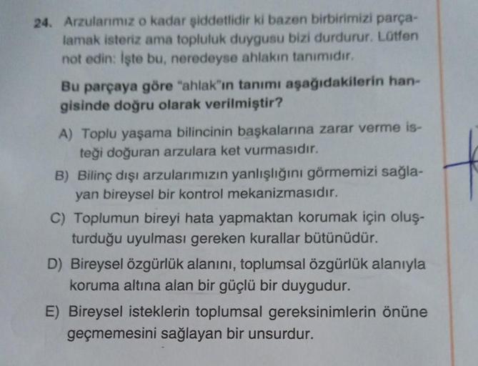 24. Arzularımız o kadar şiddetlidir ki bazen birbirimizi parça-
lamak isteriz ama topluluk duygusu bizi durdurur. Lütfen
not edin: İşte bu, neredeyse ahlakın tanımıdır.
Bu parçaya göre "ahlak"ın tanımı aşağıdakilerin han-
gisinde doğru olarak verilmiştir?
