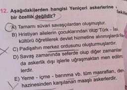 12. Aşağıdakilerden hangisi Yeniçeri askerlerine
bir özellik değildir?
lakile
A) Tamamı süvari savaşçılardan oluşmuştur.
B) Hristiyan ailelerin çocuklarından olup Türk - Ist.
kültürü öğretilerek devlet hizmetine alınmışlardılar
C) Padişahın merkez ordusunu oluşturmuşlardır.
D) Savaş zamanında seferde olup diğer zamanlar
da askerlik dışı işlerle uğraşmaktan men edilm.
lerdir.
E) Yeme-içme - barınma vb. tüm masrafları, dev
hazinesinden karşılanan maaşlı askerlerdir.