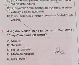 sister
orduya dahil edilirdi.
D) Bu sistemde devlet hazinesine yük olmadan asker
yetiştirme amacı güdülürdü.
E) Timar sisteminde yetişen askerlere "cebelü" adı
verilirdi.
2. Aşağıdakilerden hangisi Osmanlı Devleti'nde
"Reaya" sınıfında yer almaz?
A) Köylüler
B) Şehirliler
C) Konar-göçerler
D) Medrese hocaları
E) Çarşı esnafı
Da
Lib