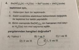 4. Ba(NO3)₂(k) + H₂O(s) → Ba²+(suda) + 2NO3(suda)
tepkimesi için,
I. Heterojen fazlı bir tepkimedir.
II. Sabit sıcaklıkta elektriksel iletkenlikteki değişiklik
ile tepkime hız takibi yapılabilir.
III. Birim zamanda Ba(NO3)₂ nin harcanan mol sayı-
si H₂O(s) nin mol sayısına eşittir.
yargılarından hangileri doğrudur?
B) I ve II
C
A) Yalnız I
D) II ve III
C) I ve III
E) I, II ve III