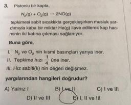 3.
Pistonlu bir kapta,
N₂(g) + O₂(g) 2NO(g)
tepkimesi sabit sıcaklıkta gerçekleşirken musluk yar-
dımıyla kaba bir miktar He(g) ilave edilerek kap hac-
minin iki katına çıkması sağlanıyor.
Buna göre,
1
1. N₂ ve O₂ nin kısmi basınçları yarıya iner.
1
II. Tepkime hızı üne iner.
4
III. Hız sabiti(k) nin değeri değişmez.
yargılarından hangileri doğrudur?
A) Yalnız I
B) Lve ll
D) II ve III
C) I ve III
E) I, II ve III