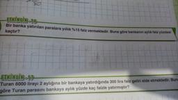 ETKİNLİK-16,
Bir banka yatırılan paralara yıllık %15 faiz vermektedir. Buna göre bankanın aylık faiz yüzdesi
kaçtır?
ETKİNLIK-17
Turan 6000 lirayı 2 aylığına bir bankaya yatırdığında 300 lira faiz geliri elde etmektedir. Bun
göre Turan parasını bankaya aylık yüzde kaç faizle yatırmıştır?