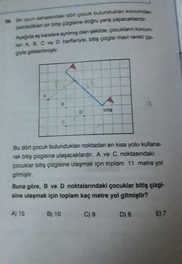 39. Bir oyun sahasındaki dört çocuk bulundukları konumdan
belirledikleri bir bitiş çizgisine doğru yarış yapacaklardır.
Aşağıda eş karelere ayrılmış olan şekilde, çocukların konum-
lanı A, B, C ve D harfleriyle, bitiş çizgisi mavi renkli çiz-
giyle gösterilmiştir.
A
B
A) 15
C
D
B) 10
Bu dört çocuk bulundukları noktadan en kısa yolu kullana-
rak bitiş çizgisine ulaşacaklardır. A ve C noktasındaki
çocuklar bitiş çizgisine ulaşmak için toplam 11 metre yol
gitmiştir.
bitiş
Buna göre, B ve D noktalarındaki çocuklar bitiş çizgi-
sine ulaşmak için toplam kaç metre yol gitmiştir?
C) 9
a
D) 8
E) 7