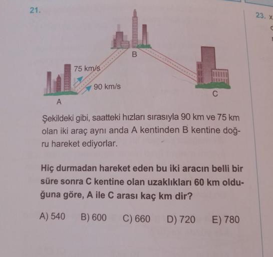 21.
75 km/s
90 km/s
B
A
Şekildeki gibi, saatteki hızları sırasıyla 90 km ve 75 km
olan iki araç aynı anda A kentinden B kentine doğ-
ru hareket ediyorlar.
Hiç durmadan hareket eden bu iki aracın belli bir
süre sonra C kentine olan uzaklıkları 60 km oldu-
ğ