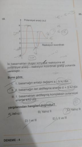18.
e
C
a
Potansiyel enerji (kJ)
DENEME-4
16
CO
İki basamaktan oluşan kimyasal reaksiyona ait
potansiyel enerji-reaksiyon koordinati grafiği yukarıda
verilmiştir.
Buna göre;
Reaksiyon koordinati
1. basamağın entalpi değişimi a - b kJ dür.
II. 2. basamağın