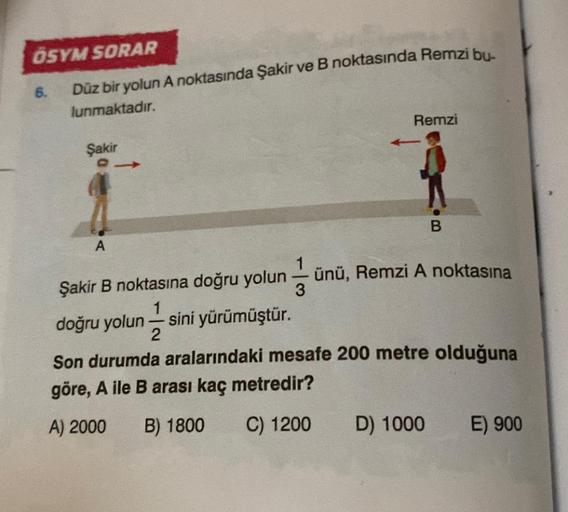 ÖSYM SORAR
Düz bir yolun A noktasında Şakir ve B noktasında Remzi bu-
lunmaktadır.
6.
Şakir
A
A
Remzi
-
B
Şakir B noktasına doğru yolun ünü, Remzi A noktasına
3
doğru yolun sini yürümüştür.
2
Son durumda aralarındaki mesafe 200 metre olduğuna
göre, A ile B