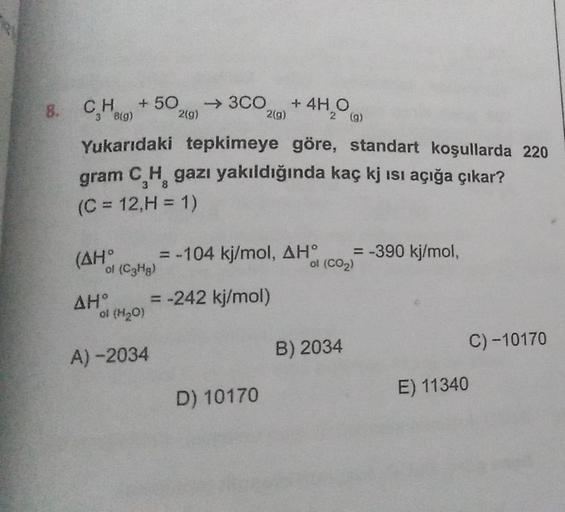 8.
CH + 50 → 3CO + 4H O
3 8(g)
2(g)
2(g)
2 (g)
Yukarıdaki tepkimeye göre, standart koşullarda 220
gram C H gazı yakıldığında kaç kj ısı açığa çıkar?
(C = 12,H= 1)
(AH°
of (C3Hg)
AH°
ol (H₂O)
A)-2034
= -104 kj/mol, AHO
= -242 kj/mol)
D) 10170
= -390 kj/mol,