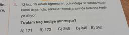 lin,
re,
1.
12 kız, 15 erkek öğrencinin bulunduğu bir sınıfta kızlar
kendi arasında, erkekler kendi arasında birbirine hedi-
ye alıyor.
Toplam kaç hediye alınmıştır?
A) 171
B) 172
C) 240
D) 340 E) 342