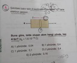 S
5. Şekildeki bakır telin A kesitinden 4 saniyede 1019 tane
elektron geçiyor.
80⁰
2
A
A) 1 yönünde; 0,04
C) 1 yönünde; 0,1
1
16
Buna göre, telde oluşan akım hangi yönde, kaç
A'dır? (q=1,6.10-19 C)
B) 1 yönünde; 0,4
D) 2 yönünde; 0,4
E) 2 yönünde; 0,16
18-19