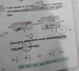 04
6.) Kesit alanları A, 2A olan X ve Y tüplerinin kesitinden
eşit sürede şekildeki yönlerde belirtilen yükler geçirti- |
liyor.
1019
141
rinin oranı
A)
X
1. E
^
-
Buna göre, iletkenlerde oluşan akımların şiddetle
ix
kaç olur?
İy
+q
B)
2
2. B
2A
3. D
+3q
C) 1
+q
D)
2/3
29.2
4. C 5.B 6. C
E) 2