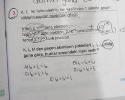 #
3.) K, L, M iletkenlerinin bir kesitinden t sürede geçen
yüklerin sayıları aşağıdaki gibidir.
K'den 2.1020 tane elektron
L'den 1019 tane elektron, 2.109 tane pozitron-1) 10
19
M'den 3.1020 tane pozitron
K, L, M den geçen akımların şiddetleri ik, i, i oldu
ğuna göre, bunlar arasındaki ilişki nedir?
A) ik > İL > IM
C) IM > İL > IK
E) IM > İK = iL
B) IL > İK > IM
D) IM > İK > İL
141