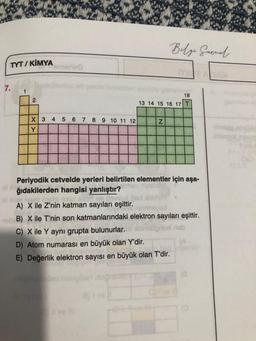 TYT/ KİMYA
7.
1
2
X 3 4 5 6 7
Y
8 9 10 11 12
OS
Belge Garnal
18
13 14 15 16 17 T
Z
Periyodik cetvelde yerleri belirtilen elementler için aşa-
ağıdakilerden hangisi yanlıştır?
A) X ile Z'nin katman sayıları eşittir.
svod
B) X ile T'nin son katmanlarındaki elektron sayıları eşittir.
C) X ile Y aynı grupta bulunurlar.
D) Atom numarası en büyük olan Y'dir.
E) Değerlik elektron sayısı en büyük olan T'dir.
(8