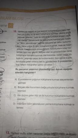 ANLAM BİLGİSİ
heme 15
m de on-
çülme-
konuş-
kadar
su
ara-
ga-
iş!
-?"
ini
Ir.
i-
r.
12. Herkes çok meraklı ve çok isteklidir kütüphane kurmaya. Her-
kes çok kolay bir iş sanır kütüphane kurmayı. Aklına proje
yapmak gelenler, "hele de sosyal sorumluluk projesi yapa-
cak olanlar" hemencecik bir kütüphane kampanyası başla-
tir. "Bilim laboratuvarı" kurmak isteyene ise daha rastlama-
dim. Varsa yoksa ilk işleri kütüphane kurmak. Hele de bağış
yoluyla, kampanyayla üniversitelerin, belediyelerin kitap top-
laması beni hep şaşırtır. Bütçesi olan ve görevlerinden birisi
kütüphane hizmetini sunmak olan kurumlar, neden bağış yo-
luyla bu çalışmayı yapar akıl erdiremedim. Gün içinde e-pos-
ta kutuma gelen onlarca ileti bu gündemlidir. E-postalardaki
boş rafların fotoğrafları içimizi ciz ettirir.
Bu parçanın yazarının çözemediği asıl durum aşağıda-
kilerden hangisidir?
A) E-postalarının çoğunun kütüphane kurmak isteyenlerden
gelmesi
B) Bütçesi olan kurumların bağış yoluyla kütüphane kurmak
istemesi
C) Her önüne gelen kişi ya da kurumun kütüphane kurmak
istemesi
D) İnsanların bilim laboratuvarı yerine kütüphane kurmak is-
temesi
13. Herkesi mutlu eden nedenler başka başka nitelik ve düzey-
dedir. Örnetin