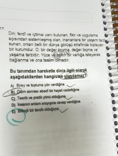 Din; ferdi ve içtimai yanı bulunan, fikir ve uygulama
açısından sistemleşmiş olan, inananlara bir yaşam tarzy
sunan, onlan belli bir dünya görüşü etrafında toplayan
bir kurumdur. O, bir değer koyma, değer biçme ve
yaşama tarzıdır. Yüce ve aşkın bir varlığa