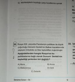 E) Muhtesiplerin koyduğu çarşı kurallarına uymak
?
0
snys haped log
alballemm
wesha ninimited) an
30. Rusya XIX. yüzyılda Panslavizm politikası ile büyük
çoğunluğu Osmanlı Devleti'nin Balkan topraklarında
yaşayan Ortodoks ve Slav toplulukları kışkırtmıştır.
Aşağıdakilerden hangisi Rusya'nın bu
politikalarına bağlı olarak Osmanlı Devleti'nin
kaybettiği yerlerden biri değildir?
fallidenal
gups toy evolledistet
A) Mora
Il sinisY (8
C) Makedonya
Deneme Sınavı - 04
(360
E) Selanik
B) Kırım
D) Girit
HISTO
Tinley (A
9
IV.
Bu
aşa
AN
C)J
33. İst
"Ti
şe
hü
pla
ha
A)