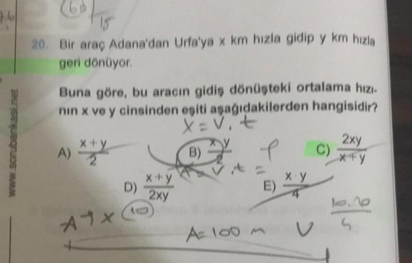 www.sorubankasi.net
20. Bir araç Adana'dan Urfa'ya x km hızla gidip y km hızla
geri dönüyor.
Buna göre, bu aracın gidiş dönüşteki ortalama hızı-
nin x ve y cinsinden eşiti aşağıdakilerden hangisidir?
X=V₁ t
B)
A)
x+y
A1X
D)
x+y
2xy
e
E)
A= 100m
x.y
V
C)
2x