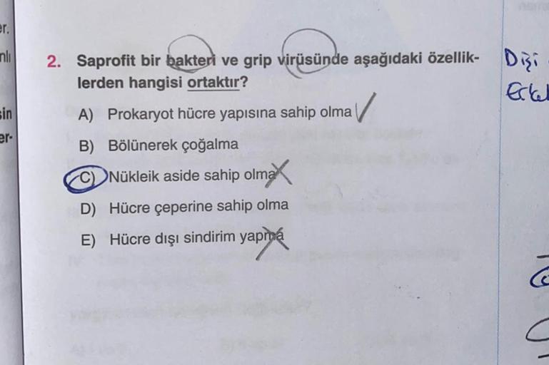 er.
nli
sin
er-
2. Saprofit bir bakteri ve grip virüsünde aşağıdaki özellik-
lerden hangisi ortaktır?
✓
A) Prokaryot hücre yapısına sahip olma
B) Bölünerek çoğalma
Nükleik aside sahip olma
D) Hücre çeperine sahip olma
E) Hücre dışı sindirim yapma
Ertal