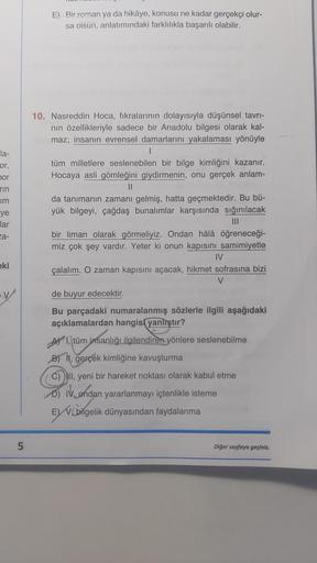 la-
or,
bor
rin
Im
ye
lar
za-
eki
LO
5
E) Bir roman ya da hikâye, konusu ne kadar gerçekçi olur-
sa oisun, anlatımındaki farklılıkla başarılı olabilir.
10. Nasreddin Hoca, fıkralarının dolayısıyla düşünsel tavrı-
nın özellikleriyle sadece bir Anadolu bilge