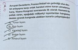 I
8.
Avrupalı Devletlerin, Fransız İhtilali'nin getirdiği ulus dev-
let anlayışına karşı ortak hareket etme kararı almalarına
karşı, Viyana Kongresi sonrasında ilk olarak Osmanlı'da
patlak veren, aşağıdaki milliyetçi isyanlardan hangisine
destek vererek kongrede aldıkları kararla çelişmişlerdir?
Yunan İsyanı
B) Sırp İsyanı
C) Karadağ İsyanı
Bulgar İsyanı
E) Arnavut İsyanı
fibaM