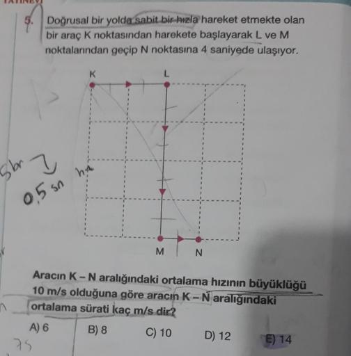 5. Doğrusal bir yolda sabit bir hızla hareket etmekte olan
bir araç K noktasından harekete başlayarak L ve M
noktalarından geçip N noktasına 4 saniyede ulaşıyor.
195
?
0,5 sn
A) 6
K
75
ha
L
M
Aracın K-N aralığındaki ortalama hızının büyüklüğü
10 m/s olduğu