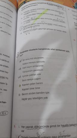 sifatlar, tamlama
kurala uymayan
ülü'ne aday gös
de oturmayı öz-
a renk değiştir
yıl.
dikkatini çek
tik. Kelebek
i sahile at-
de anlattı-
kten kay-
inleri hiç
lanır. İş-
le, saa-
n han-
CE)V
BU
admiarla ilerliyor.
Apadidaki cümlelerin hangisinde (k fork türdegad tarn
A insanlar, rayların üzerinden, sağa sola bakarak he
Bir banliyo treni Gebze yönüne doğru gürültüyle yo
Karl karlı tepecikleri aşıp sonunda yeryüzü cenneti
DI Urgüp'ün taştan yapılmış boz evleri, insanı adeta ma-
E Istanbul'un insanı geçmişe götüren bir havası vardır.
PanN
sal evrenine götürür.
ma kullanılmıştır?
aliyordu.
ne vardik.
Aşağıdaki dizelerin hangisinde sifat tamlaması yok-
tur?
Bir avuç kül oluverdim
Külüm havaya savruldu
B) Karlı kayın ormanında
Yürüyorum geceleyin
İçimde çalınan ıslık
Beni nereye çağırır
D) Kapıları çalan benim
Kapıları birer birer
E) Benim sizden kendim için
Hiçbir şey istediğim yok
YAYINLARI
3. 1. Her yaprak dökümünde şimdi bir hayalin tomurc
var
B.IT
5.5.
Dinletir hestesini ruhların ıssız pınarlardan