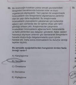 20. Bir örümceğin kulakları yoktur ancak çevrelerindeki
titreşimleri bacaklarında bulunan kıllar ve duyu
organlarıyla algılayabilir. Yeni yapılan bir araştırmayla
örümceklerin ses titreşimlerini algılamasına yardımcı
olan bir yapı daha keşfedildi. Bu araştırmada
örümceklerin yiyeceklerini yakalamak için kullandığı
ağların aynı zamanda dev bir işitme cihazı gibi işlev
gördüğü ortaya çıktı. Araştırmacılar çalışmada
inceledikleri örümceklerin ağlarına farklı frekanslarda
ve farklı yönlerden ses dalgaları gönderdi. Ağlar, sesleri
hassasça algılayan antenler gibi davranarak titreşimlerin
havada oluşturduğu dalgalanmalarla uyum içinde
hareket etti. Daha sonra örümceklerin bu duruma verdiği
tepkiler ölçüldü.
Bu parçada aşağıdakilerden hangisinin birden fazla
örneği vardır?
A) Karşılaştırma
B) Tanımlama
C) Örnekleme
D) Benzetme
E) Kişileştirme
22.
E
F
V
E
a
BU
u
LA
B)