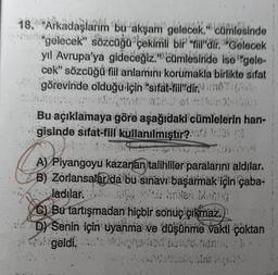 18. Arkadaşlarım bu akşam gelecek." cümlesinde
"gelecek" sözcüğü çekimli bir "tiil'dir. Gelecek
yıl Avrupa'ya gideceğiz." cümlesinde ise "gele-
cek" sözcüğü fill anlamını korumakla birlikte sıfat
görevinde olduğu için "sifat-fill" dir:
Bu açıklamaya göre aşağıdaki cümlelerin han-
gisinde sifat-fill kullanılmıştır? 03 (3
$20*
A) Piyangoyu kazanan talihliler paralarını aldılar.
B) Zorlansalar da bu sınavı başarmak için çaba-
ladılar.
6
C) Bu tartışmadan hiçbir sonuç çıkmaz.
D) Senin için uyanma ve düşünme vakti çoktan
wol geldi.