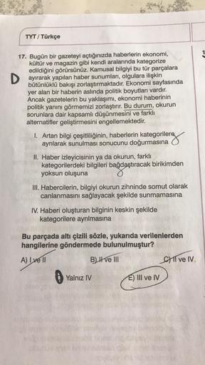 TYT/ Türkçe
17. Bugün bir gazeteyi açtığınızda haberlerin ekonomi,
kültür ve magazin gibi kendi aralarında kategorize
edildiğini görürsünüz. Kamusal bilgiyi bu tür parçalara
Dayırarak yapılan haber sunumları, olgulara ilişkin
bütünlüklü bakışı zorlaştırmak