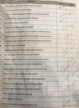 1.
2.
3.
4.
5.
6.
7.
8.
9.
10.
Hiçbir işi yarım bırakmazdı.
Hepsini görüşmeye tekrar çağırdıklarını duydum.
Onu bir akşam vakti tam şurada görmüştüm.
3, Sokakta yürürken dondurma yiyen birkaç çocuk gördük.
1. Aldıklarımın birkaçı da yarın teslim edilecekmiş.
5. Birçok öğrenci cevap vermek için parmak kaldırmıştı.
. Bazıları hep mağdur olduklarından yakınır.
Yarın akşam herhangi bir otobüse binip geleceğim.
Herkesin senin gibi düşünmesini bekleyemezsin.
Gün gelir bazı arkadaşlarını tanımaz olursun.
Hiçbiri yarışmaya katılmak istemedi.
Birileri dışarıda eğleniyor.
Bir çocuk, başından geçenleri anlatıyordu.
1.
cümleler
2.
Bazı günler köye gider birilerinin gönlünü alırdı.
Çoğu dersini okulda yapıp bitirmiş.
Kimi gün tümünü temizlerdi kimileri de tüm gün otururdu.
Herkes birtakım uğraşlarla vaktini doldurur.
Biri bu şehri özler de bilinmez.
Birkaç gün buralara gelemeyeceğim.
Birçoğu malzeme getirmiş. Birçok öğrenci sınıfta oturuyor.
Birtakım insanları anlayamıyorum bir takımı da çok uykucu.
Her insan mutlu olmak ister ama kimse mutsuzluk istemez.
zamir
V
✓
✓
✓
sifat
K
K
J
v
A
F
X
Ju
✓
y
A