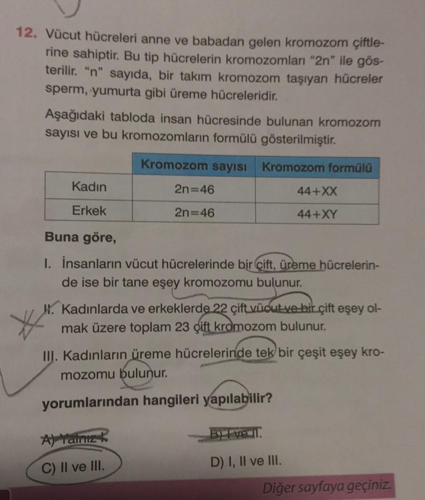 12. Vücut hücreleri anne ve babadan gelen kromozom çiftle-
rine sahiptir. Bu tip hücrelerin kromozomları "2n" ile gös-
terilir. "n" sayıda, bir takım kromozom taşıyan hücreler
sperm, yumurta gibi üreme hücreleridir.
Aşağıdaki tabloda insan hücresinde bulun