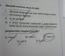 2.
Manyetik kuantum sayısı ile ilgili,
1. Alt enerji düzeyinde kaç tane orbital olduğunu göste-
ren kuantum sayısıdır.
II.
m, ile gösterilir.
III. 4. enerji düzeyinden başlayarak 7. enerji düzeyine
kadar her bir enerji düzeyinde 5 tane d orbitali vardır.
yargılarından hangileri yanlıştır?
A) Yalnız I
B) Yalnız II
D) I ve III
E) II ve I
C) Yalnız III
6.