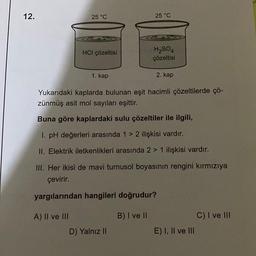 12.
25 °C
A) II ve III
REA
HCI çözeltisi
1. kap
25 °C
D) Yalnız II
&
H₂SO4
çözeltisi
Yukarıdaki kaplarda bulunan eşit hacimli çözeltilerde çö-
zünmüş asit mol sayıları eşittir.
Buna göre kaplardaki sulu çözeltiler ile ilgili,
1. pH değerleri arasında 1 > 2 ilişkisi vardır.
II. Elektrik iletkenlikleri arasında 2 > 1 ilişkisi vardır.
III. Her ikisi de mavi turnusol boyasının rengini kırmızıya
çevirir.
yargılarından hangileri doğrudur?
B) I ve II
2. kap
E) I, II ve III
C) I ve III