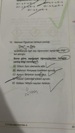 asagio
A) 1-a, Il-b, MA
I-c,a,m-b
C)
b, 11-c., III-a
D) I-b, Il-a, III - c
E) I-a, -ell-b
10. Mehmet Öğretmen tahtaya yazdığı,
22 Mg²+ ve 25 Mg
10
by Sp
tanecikleriyle ilgili beş öğrenciden aşağıdaki bilgi-
leri almıştır.
Buna göre, aşağıdaki öğrencilerden hangisi
yanlış bilgi vermiştir?
TYTREHBER20194-4
A) Orkun: Ayni elemente aittir.
B) Mahmut: Kimyasal özellikleri aynıdır
C) Aysun: Birbirinin izotopudur.
Hulusi: Çekirdek yükleri aynıdır.
E) Gülsev: Nötron sayıları farklıdır.
U
nürbon
12
30