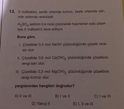 13. X indikatörü, asidik ortamda kırmızı, bazik ortamda sarı,
nötr ortamda renksizdir.
H₂SO4 asitinin 0,4 molü çözünerek hazırlanan sulu çözel-
tiye X indikatörü ilave ediliyor.
Buna göre,
I. Çözeltide 0,4 mol NaOH çözündüğünde çözelti renk-
siz olur.
II. Çözeltide 0,6 mol Ca(OH)2 çözündüğünde çözeltinin
rengi sarı olur.
III. Çözeltide 0,3 mol Mg(OH)2 çözündüğünde çözeltinin
rengi kırmızı olur.
yargılarından hangileri doğrudur?
B) I ve II
A) II ve III
D) Yalnız II
E) I, II ve III
C) I ve III