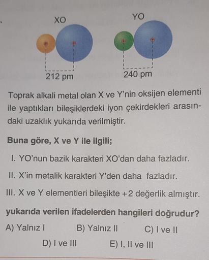 XO
YO
240 pm
212 pm
Toprak alkali metal olan X ve Y'nin oksijen elementi
ile yaptıkları bileşiklerdeki iyon çekirdekleri arasın-
daki uzaklık yukarıda verilmiştir.
Buna göre, X ve Y ile ilgili;
I. YO'nun bazik karakteri XO'dan daha fazladır.
II. X'in metal