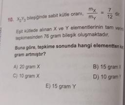 10. X₂Y3 bileşiğinde sabit kütle oranı,
A) 20 gram X
C) 10 gram X
my
my
E) 15 gram Y
7
12
Eşit kütlede alınan X ve Y elementlerinin tam verim
tepkimesinden 76 gram bileşik oluşmaktadır.
Buna göre, tepkime sonunda hangi elementten ka
gram artmıştır?
dir.
B) 15 gram X
D) 10 gram Y